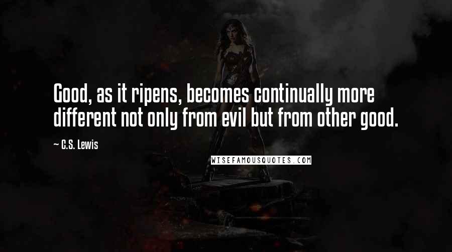 C.S. Lewis Quotes: Good, as it ripens, becomes continually more different not only from evil but from other good.