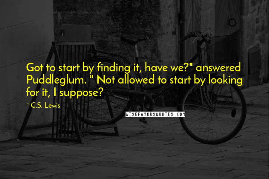 C.S. Lewis Quotes: Got to start by finding it, have we?" answered Puddleglum. " Not allowed to start by looking for it, I suppose?