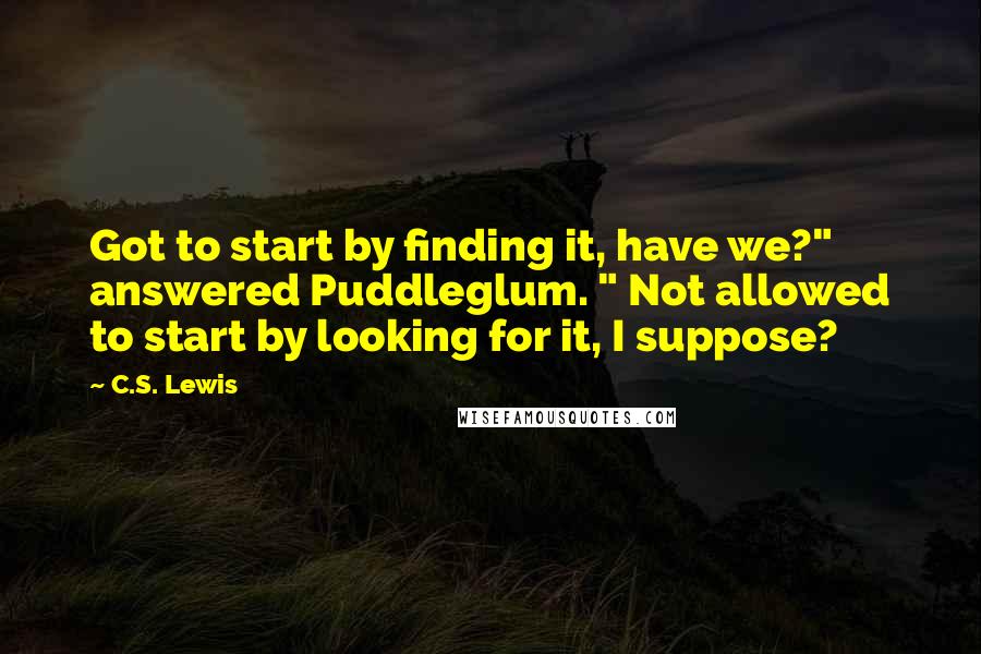 C.S. Lewis Quotes: Got to start by finding it, have we?" answered Puddleglum. " Not allowed to start by looking for it, I suppose?