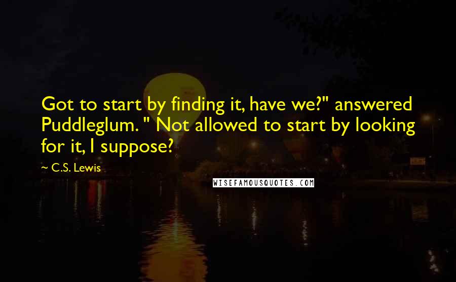 C.S. Lewis Quotes: Got to start by finding it, have we?" answered Puddleglum. " Not allowed to start by looking for it, I suppose?