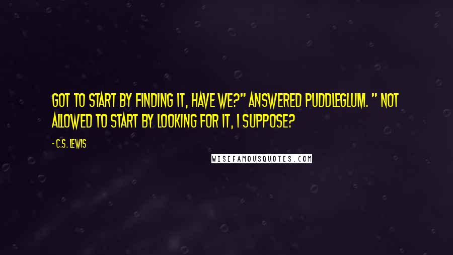 C.S. Lewis Quotes: Got to start by finding it, have we?" answered Puddleglum. " Not allowed to start by looking for it, I suppose?