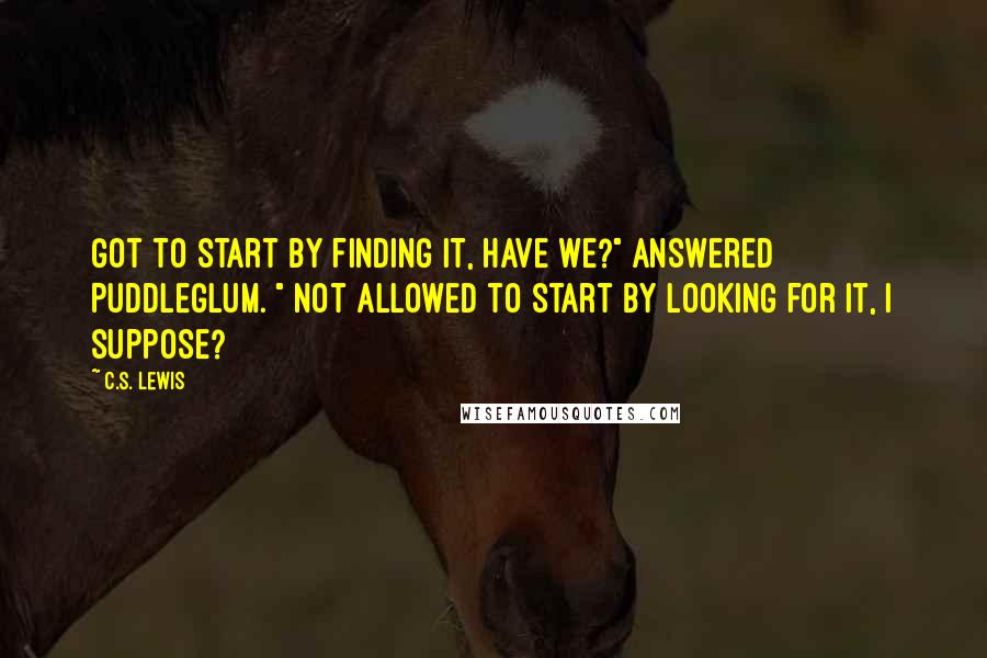 C.S. Lewis Quotes: Got to start by finding it, have we?" answered Puddleglum. " Not allowed to start by looking for it, I suppose?