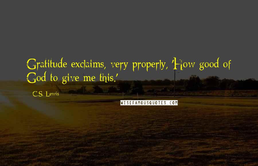 C.S. Lewis Quotes: Gratitude exclaims, very properly, 'How good of God to give me this.'