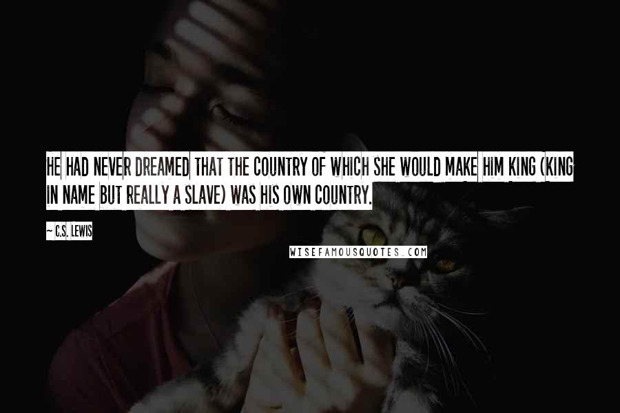 C.S. Lewis Quotes: He had never dreamed that the country of which she would make him king (king in name but really a slave) was his own country.