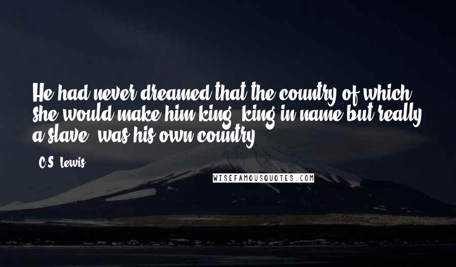 C.S. Lewis Quotes: He had never dreamed that the country of which she would make him king (king in name but really a slave) was his own country.