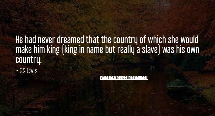 C.S. Lewis Quotes: He had never dreamed that the country of which she would make him king (king in name but really a slave) was his own country.