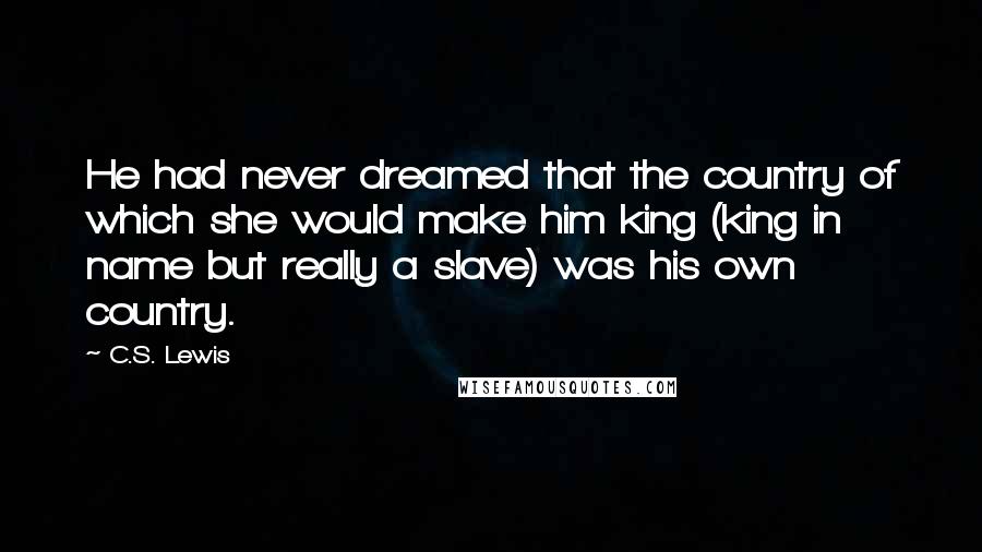 C.S. Lewis Quotes: He had never dreamed that the country of which she would make him king (king in name but really a slave) was his own country.