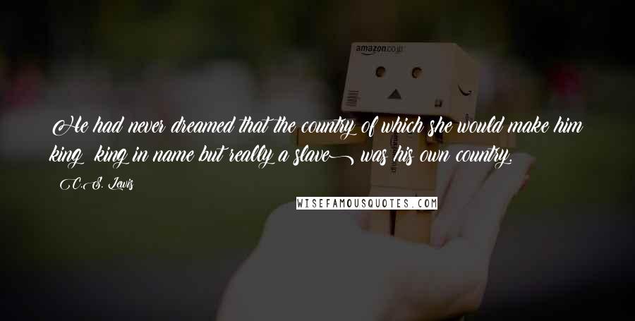 C.S. Lewis Quotes: He had never dreamed that the country of which she would make him king (king in name but really a slave) was his own country.