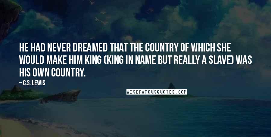 C.S. Lewis Quotes: He had never dreamed that the country of which she would make him king (king in name but really a slave) was his own country.