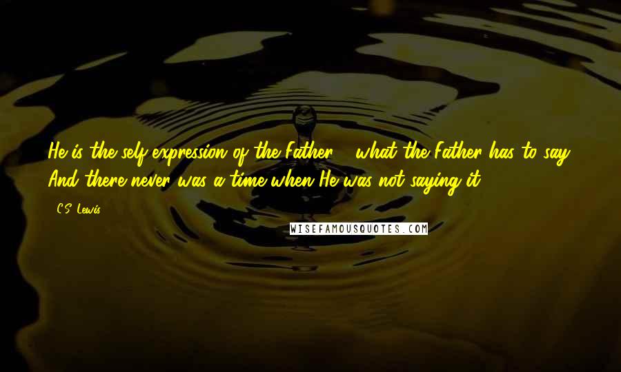 C.S. Lewis Quotes: He is the self-expression of the Father - what the Father has to say. And there never was a time when He was not saying it.