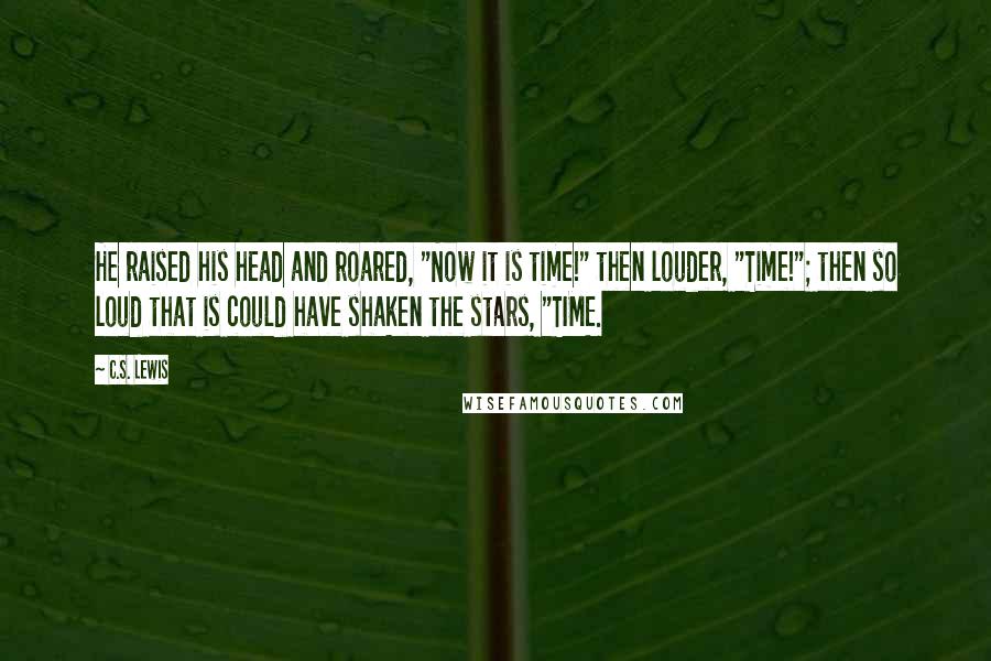 C.S. Lewis Quotes: He raised his head and roared, "Now it is time!" then louder, "Time!"; then so loud that is could have shaken the stars, "TIME.