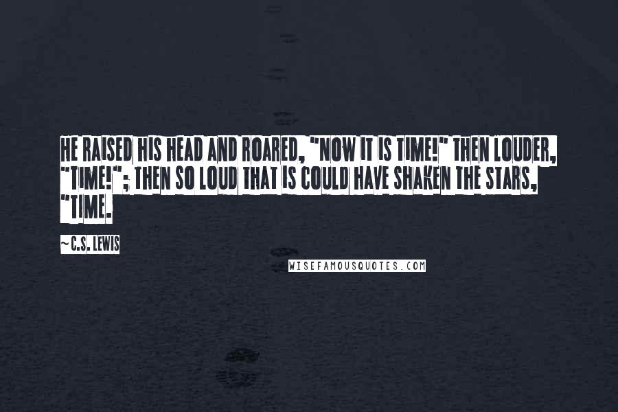 C.S. Lewis Quotes: He raised his head and roared, "Now it is time!" then louder, "Time!"; then so loud that is could have shaken the stars, "TIME.
