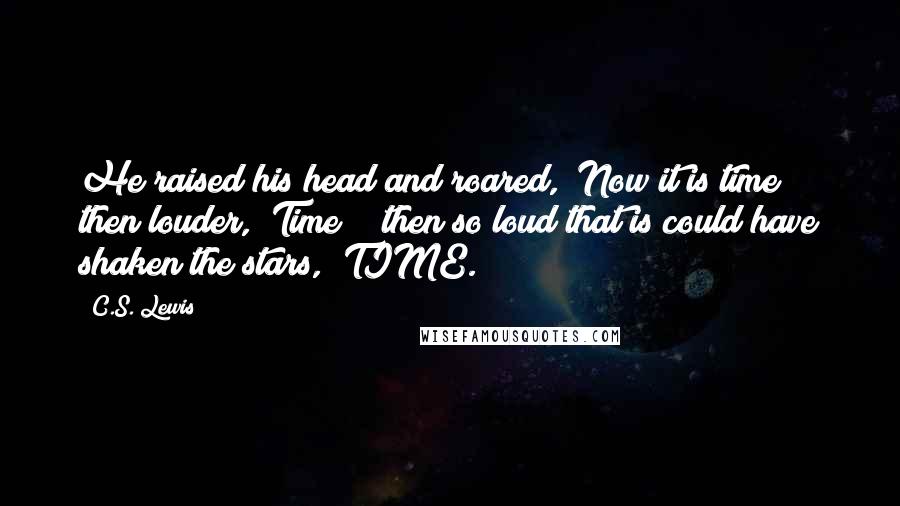 C.S. Lewis Quotes: He raised his head and roared, "Now it is time!" then louder, "Time!"; then so loud that is could have shaken the stars, "TIME.