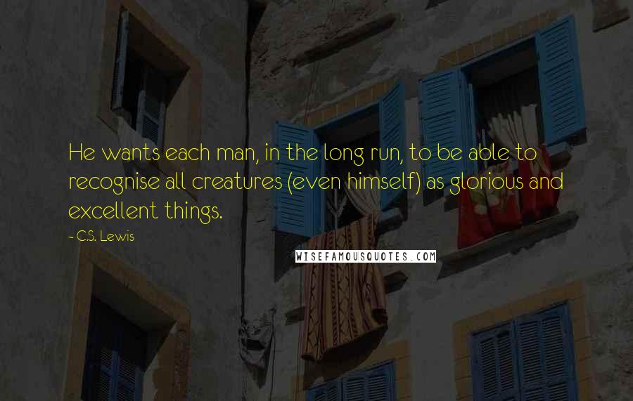 C.S. Lewis Quotes: He wants each man, in the long run, to be able to recognise all creatures (even himself) as glorious and excellent things.