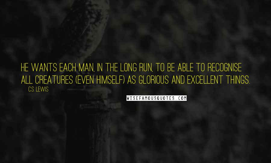 C.S. Lewis Quotes: He wants each man, in the long run, to be able to recognise all creatures (even himself) as glorious and excellent things.