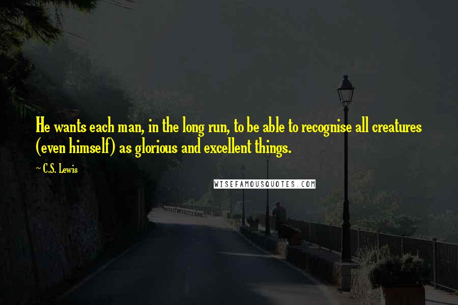 C.S. Lewis Quotes: He wants each man, in the long run, to be able to recognise all creatures (even himself) as glorious and excellent things.