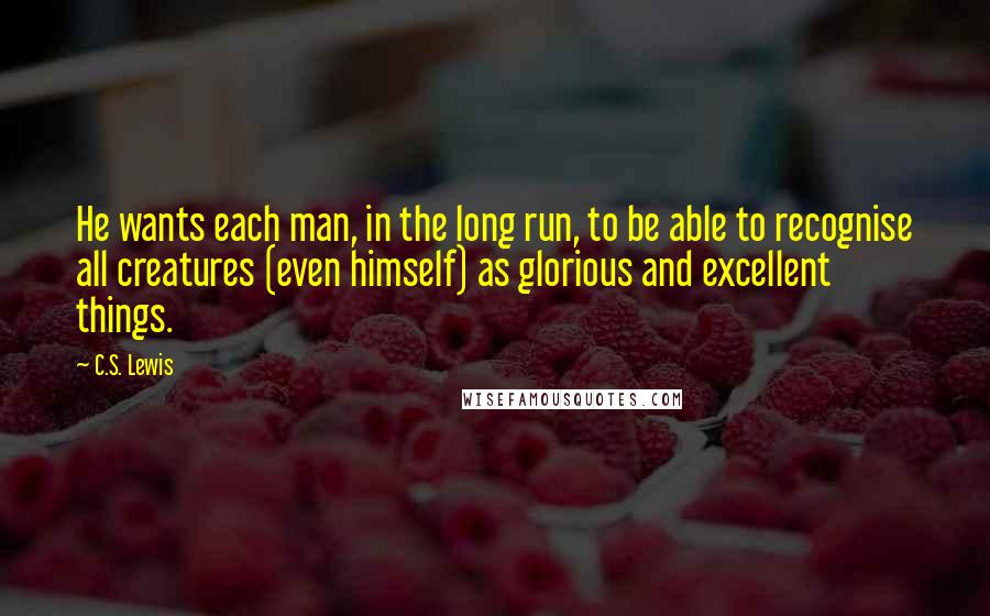 C.S. Lewis Quotes: He wants each man, in the long run, to be able to recognise all creatures (even himself) as glorious and excellent things.