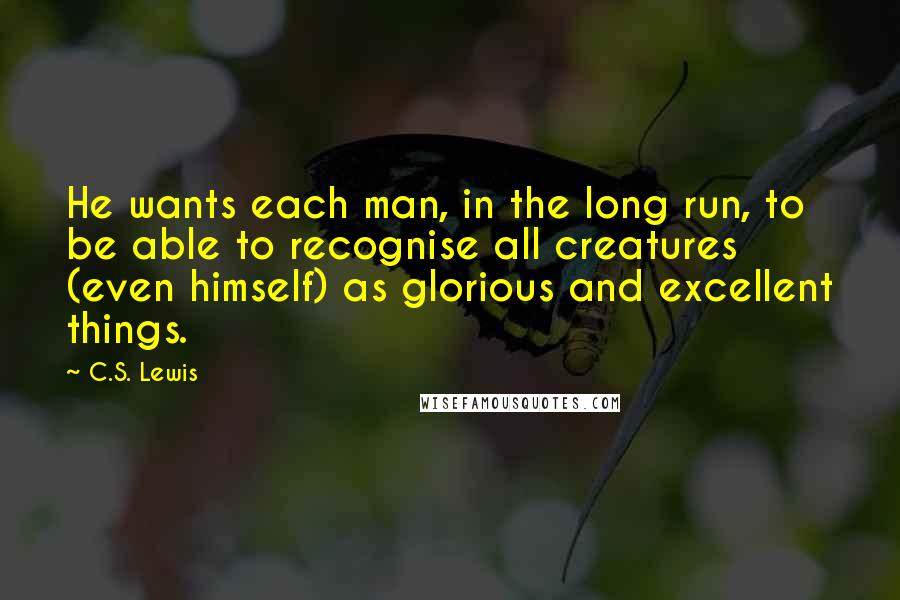 C.S. Lewis Quotes: He wants each man, in the long run, to be able to recognise all creatures (even himself) as glorious and excellent things.