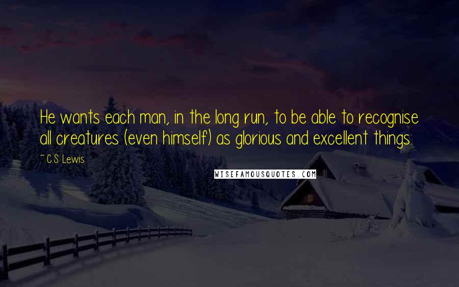 C.S. Lewis Quotes: He wants each man, in the long run, to be able to recognise all creatures (even himself) as glorious and excellent things.