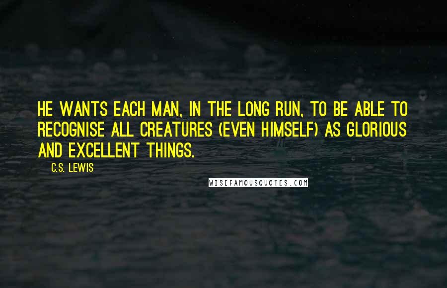 C.S. Lewis Quotes: He wants each man, in the long run, to be able to recognise all creatures (even himself) as glorious and excellent things.