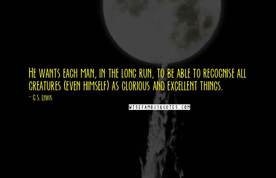 C.S. Lewis Quotes: He wants each man, in the long run, to be able to recognise all creatures (even himself) as glorious and excellent things.