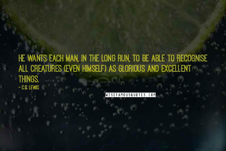 C.S. Lewis Quotes: He wants each man, in the long run, to be able to recognise all creatures (even himself) as glorious and excellent things.