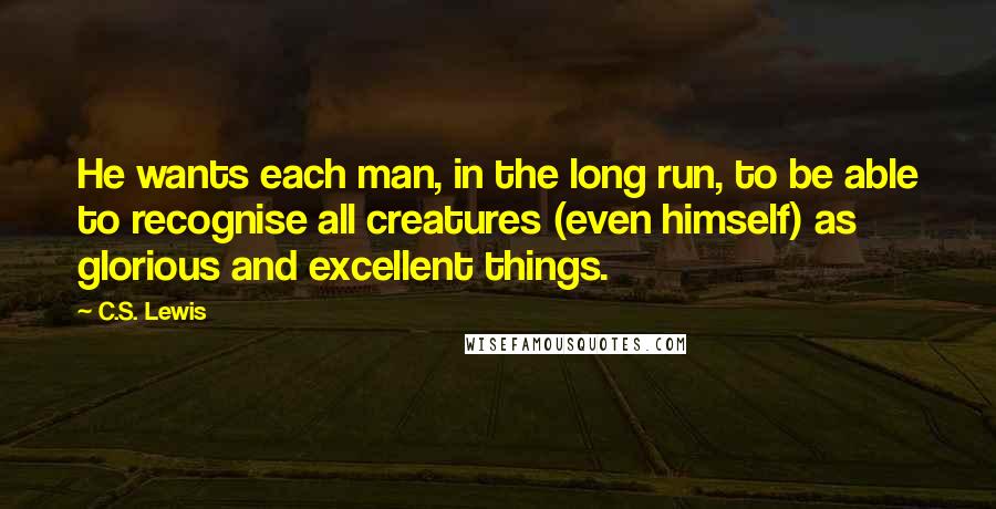 C.S. Lewis Quotes: He wants each man, in the long run, to be able to recognise all creatures (even himself) as glorious and excellent things.