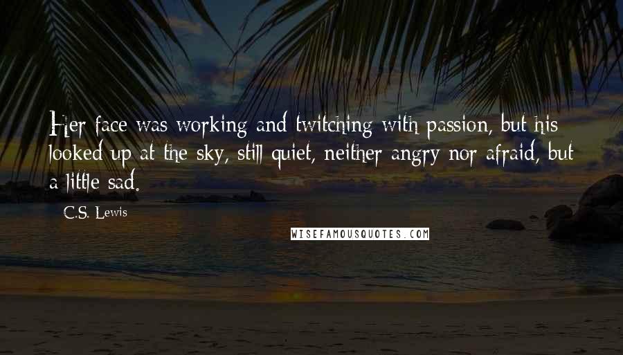 C.S. Lewis Quotes: Her face was working and twitching with passion, but his looked up at the sky, still quiet, neither angry nor afraid, but a little sad.