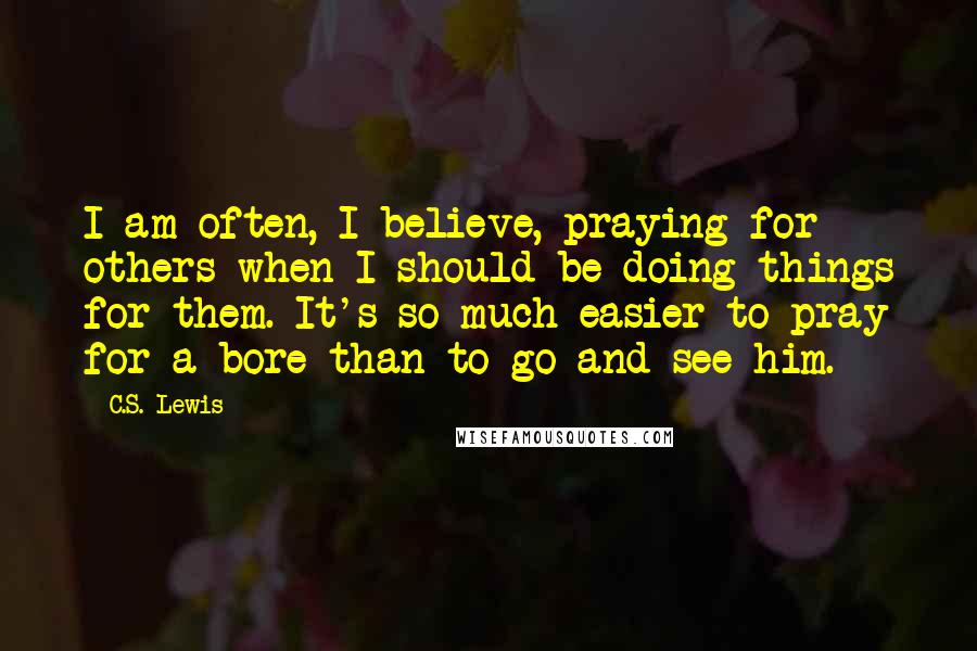 C.S. Lewis Quotes: I am often, I believe, praying for others when I should be doing things for them. It's so much easier to pray for a bore than to go and see him.