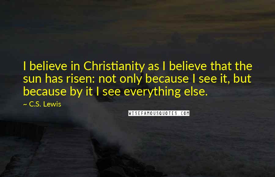 C.S. Lewis Quotes: I believe in Christianity as I believe that the sun has risen: not only because I see it, but because by it I see everything else.