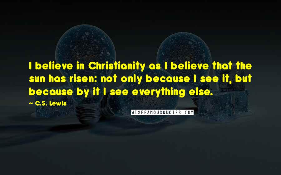 C.S. Lewis Quotes: I believe in Christianity as I believe that the sun has risen: not only because I see it, but because by it I see everything else.