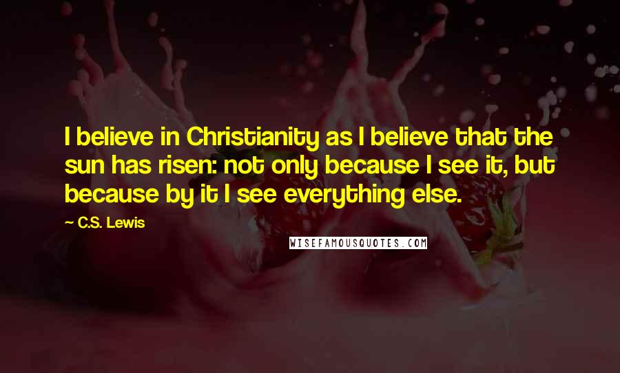 C.S. Lewis Quotes: I believe in Christianity as I believe that the sun has risen: not only because I see it, but because by it I see everything else.