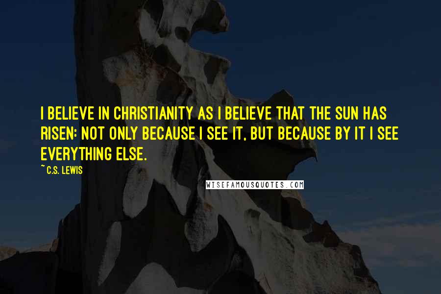 C.S. Lewis Quotes: I believe in Christianity as I believe that the sun has risen: not only because I see it, but because by it I see everything else.