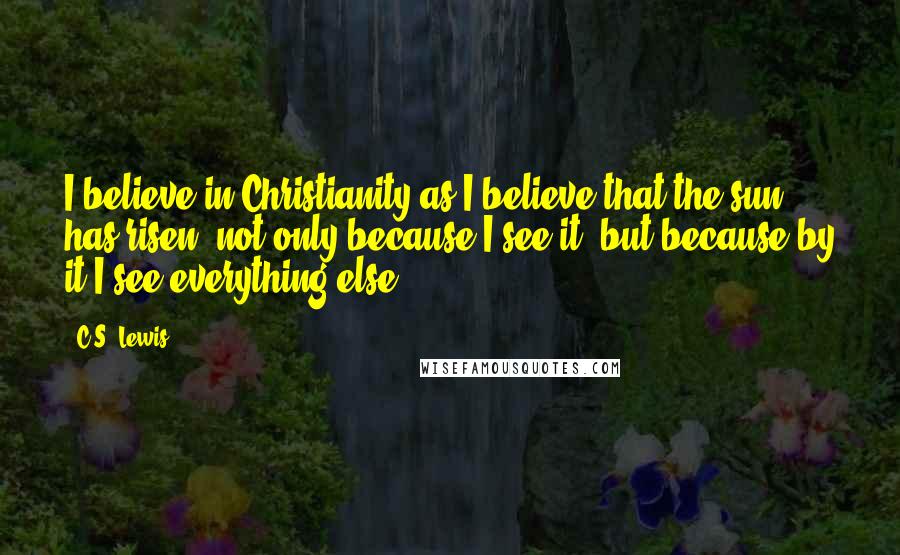 C.S. Lewis Quotes: I believe in Christianity as I believe that the sun has risen: not only because I see it, but because by it I see everything else.