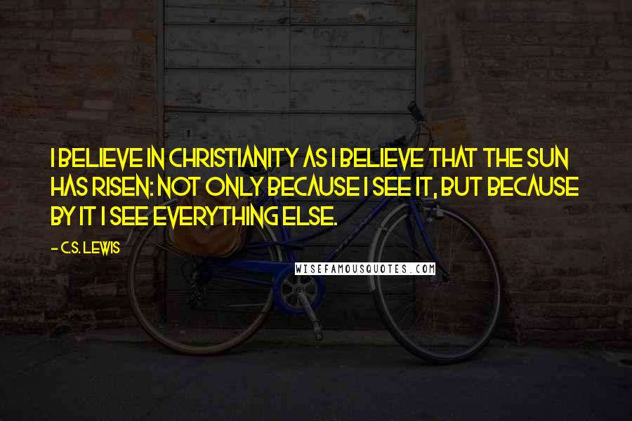 C.S. Lewis Quotes: I believe in Christianity as I believe that the sun has risen: not only because I see it, but because by it I see everything else.