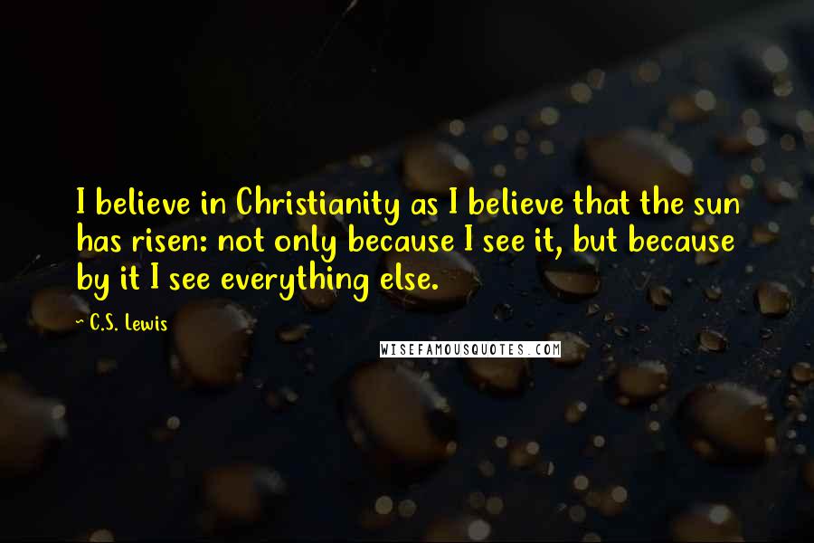 C.S. Lewis Quotes: I believe in Christianity as I believe that the sun has risen: not only because I see it, but because by it I see everything else.