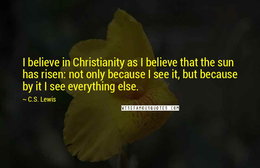 C.S. Lewis Quotes: I believe in Christianity as I believe that the sun has risen: not only because I see it, but because by it I see everything else.