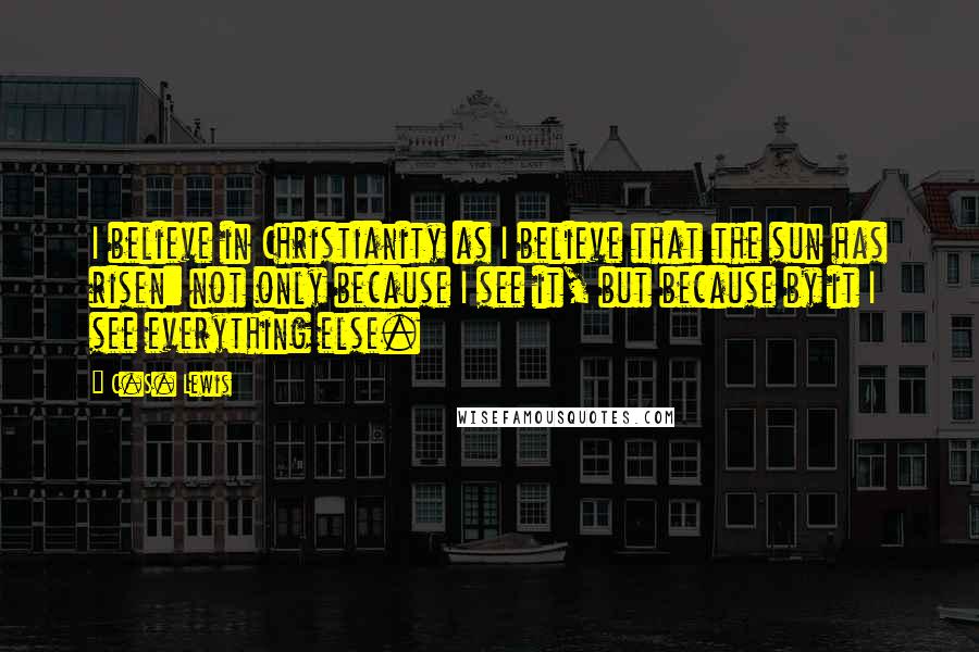 C.S. Lewis Quotes: I believe in Christianity as I believe that the sun has risen: not only because I see it, but because by it I see everything else.
