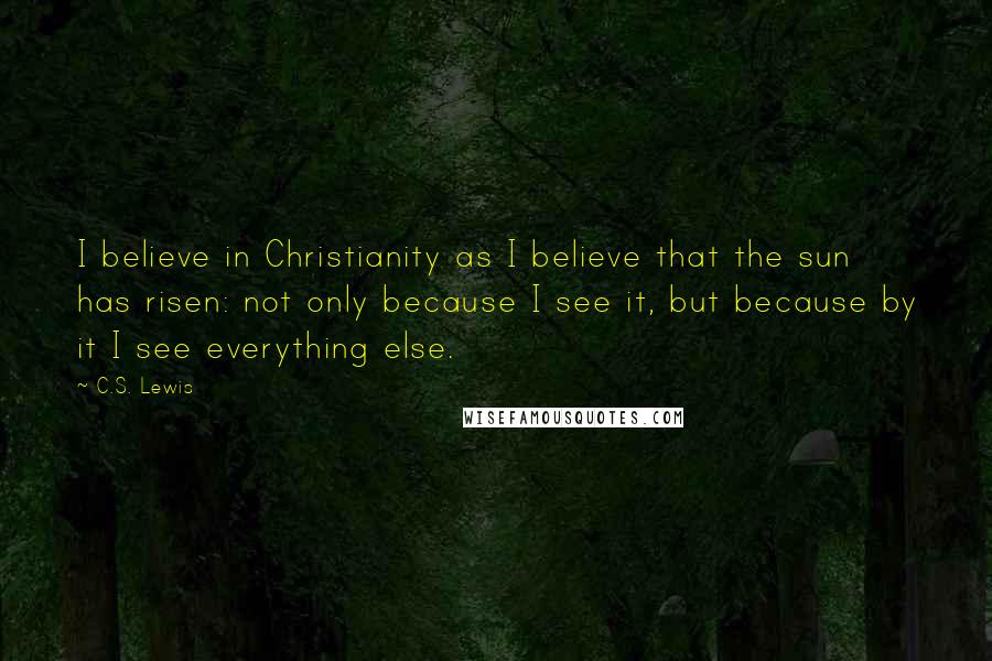 C.S. Lewis Quotes: I believe in Christianity as I believe that the sun has risen: not only because I see it, but because by it I see everything else.