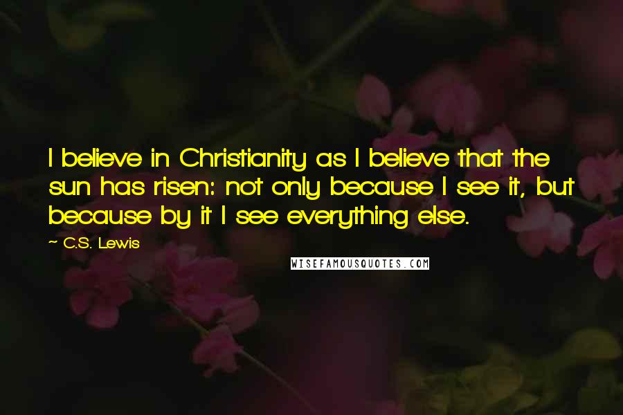 C.S. Lewis Quotes: I believe in Christianity as I believe that the sun has risen: not only because I see it, but because by it I see everything else.