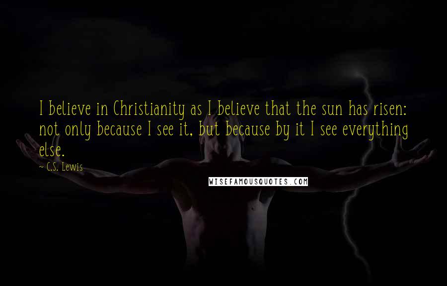 C.S. Lewis Quotes: I believe in Christianity as I believe that the sun has risen: not only because I see it, but because by it I see everything else.