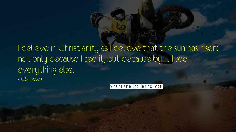 C.S. Lewis Quotes: I believe in Christianity as I believe that the sun has risen: not only because I see it, but because by it I see everything else.