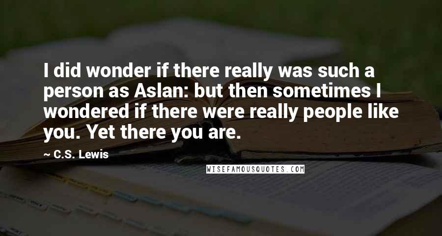 C.S. Lewis Quotes: I did wonder if there really was such a person as Aslan: but then sometimes I wondered if there were really people like you. Yet there you are.