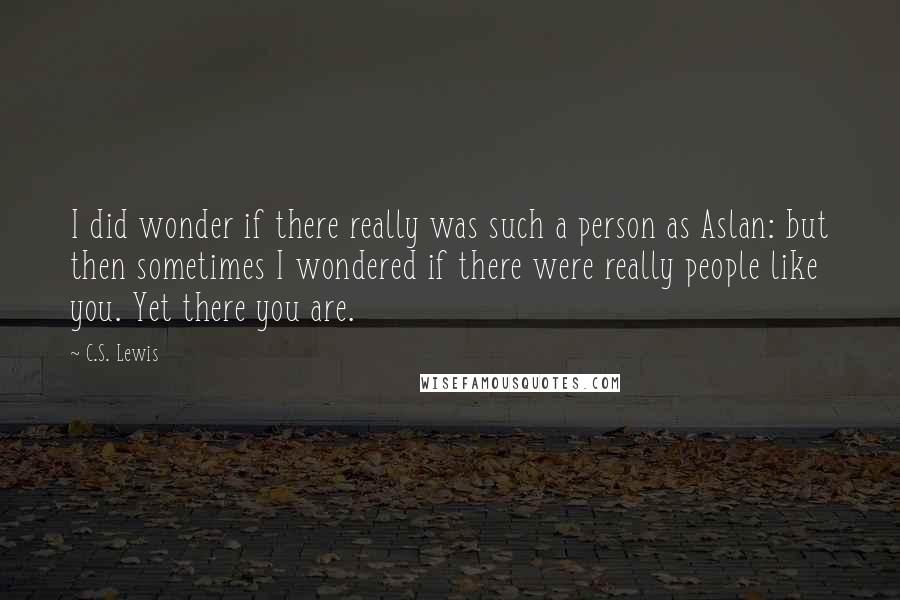 C.S. Lewis Quotes: I did wonder if there really was such a person as Aslan: but then sometimes I wondered if there were really people like you. Yet there you are.