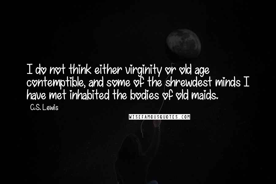 C.S. Lewis Quotes: I do not think either virginity or old age contemptible, and some of the shrewdest minds I have met inhabited the bodies of old maids.