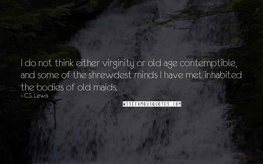 C.S. Lewis Quotes: I do not think either virginity or old age contemptible, and some of the shrewdest minds I have met inhabited the bodies of old maids.