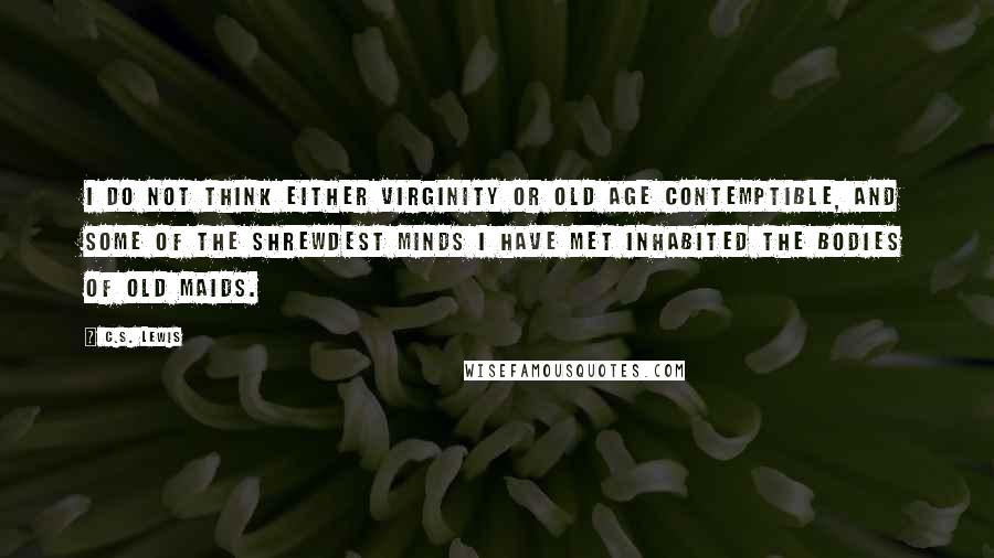 C.S. Lewis Quotes: I do not think either virginity or old age contemptible, and some of the shrewdest minds I have met inhabited the bodies of old maids.
