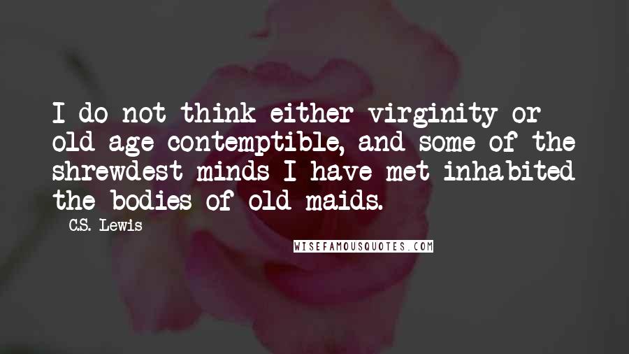 C.S. Lewis Quotes: I do not think either virginity or old age contemptible, and some of the shrewdest minds I have met inhabited the bodies of old maids.