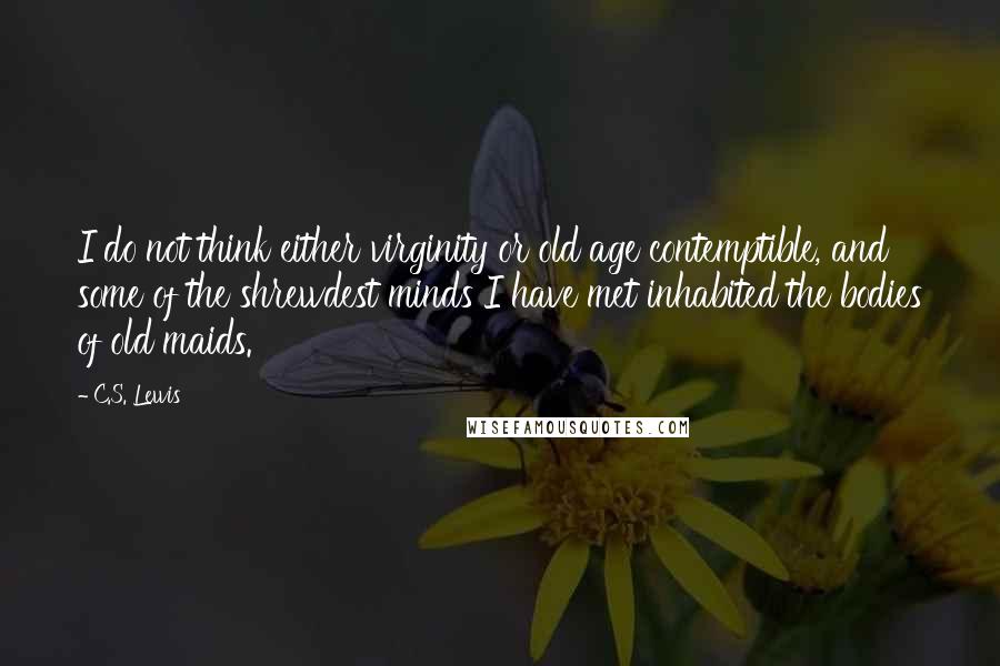 C.S. Lewis Quotes: I do not think either virginity or old age contemptible, and some of the shrewdest minds I have met inhabited the bodies of old maids.