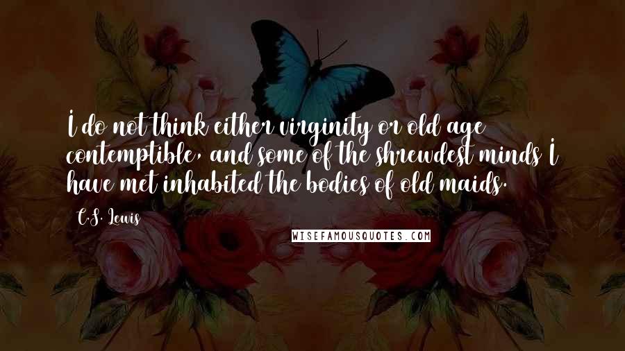 C.S. Lewis Quotes: I do not think either virginity or old age contemptible, and some of the shrewdest minds I have met inhabited the bodies of old maids.